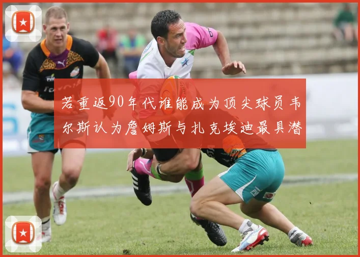 若重返90年代谁能成为顶尖球员韦尔斯认为詹姆斯与扎克埃迪最具潜力