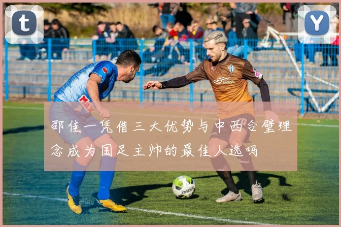 邵佳一凭借三大优势与中西合璧理念成为国足主帅的最佳人选吗
