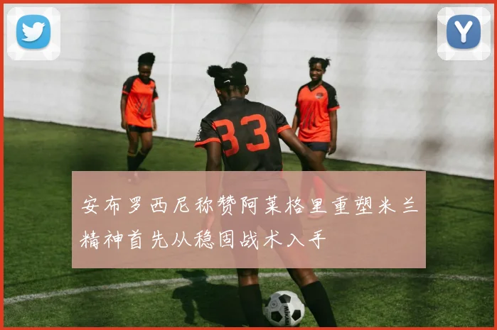 安布罗西尼称赞阿莱格里重塑米兰精神首先从稳固战术入手