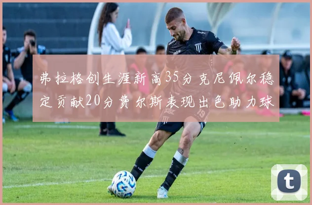 弗拉格创生涯新高35分克尼佩尔稳定贡献20分费尔斯表现出色助力球队