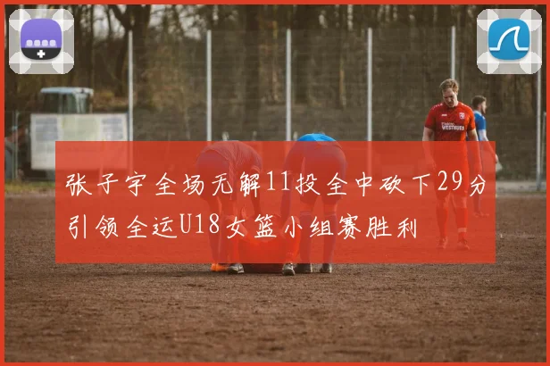 张子宇全场无解11投全中砍下29分引领全运U18女篮小组赛胜利