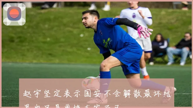 赵宇坚定表示国安不会解散最坏结果也只是更换东家而已