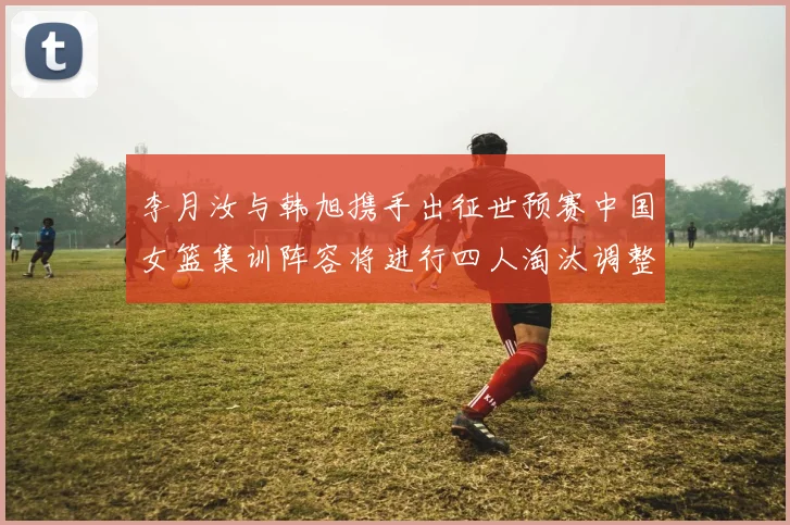 李月汝与韩旭携手出征世预赛中国女篮集训阵容将进行四人淘汰调整
