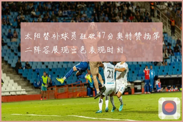 太阳替补球员狂砍47分奥特赞扬第二阵容展现出色表现时刻