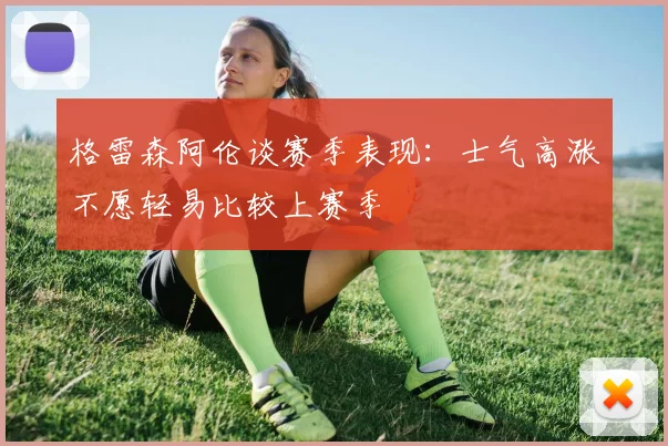 格雷森阿伦谈赛季表现：士气高涨不愿轻易比较上赛季