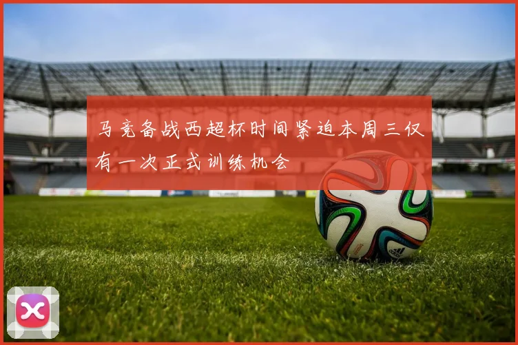 马竞备战西超杯时间紧迫本周三仅有一次正式训练机会